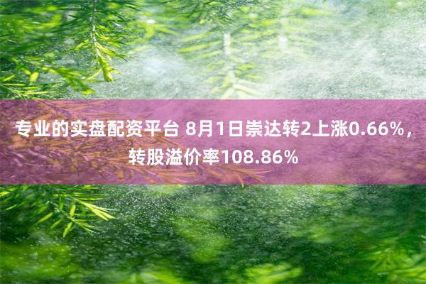 专业的实盘配资平台 8月1日崇达转2上涨0.66%，转股溢价率108.86%