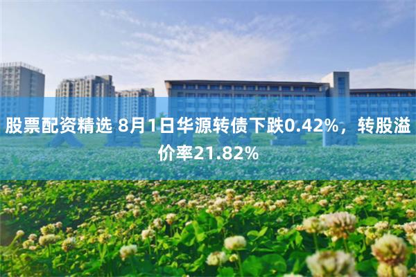 股票配资精选 8月1日华源转债下跌0.42%，转股溢价率21.82%