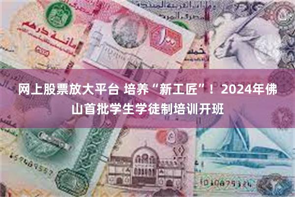 网上股票放大平台 培养“新工匠”！2024年佛山首批学生学徒制培训开班