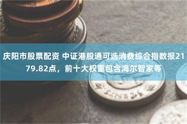 庆阳市股票配资 中证港股通可选消费综合指数报2179.82点，前十大权重包含海尔智家等