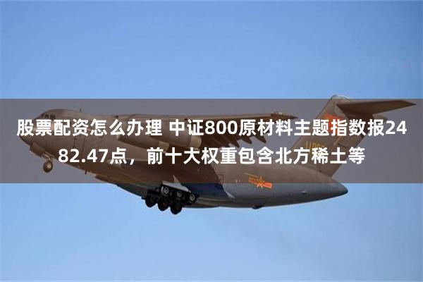 股票配资怎么办理 中证800原材料主题指数报2482.47点，前十大权重包含北方稀土等