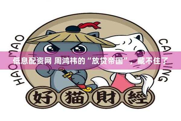 低息配资网 周鸿祎的“放贷帝国”，藏不住了