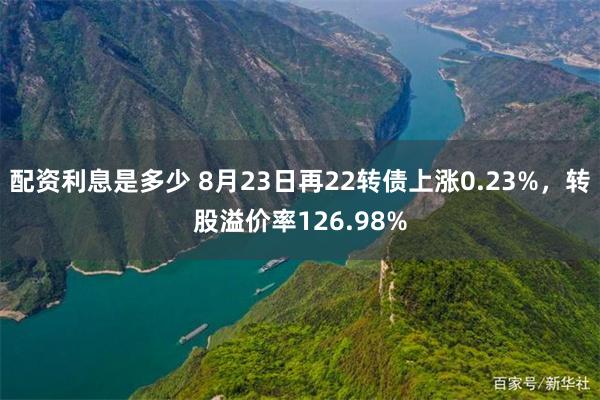 配资利息是多少 8月23日再22转债上涨0.23%，转股溢价率126.98%