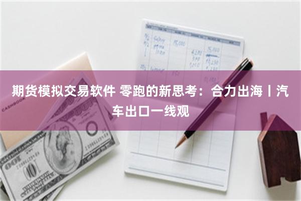 期货模拟交易软件 零跑的新思考：合力出海丨汽车出口一线观