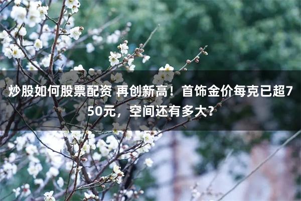 炒股如何股票配资 再创新高！首饰金价每克已超750元，空间还有多大？