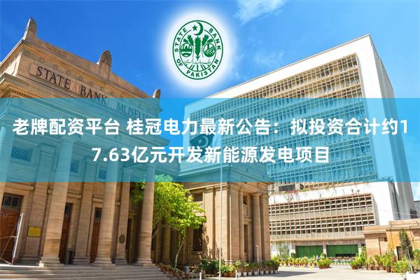 老牌配资平台 桂冠电力最新公告：拟投资合计约17.63亿元开发新能源发电项目