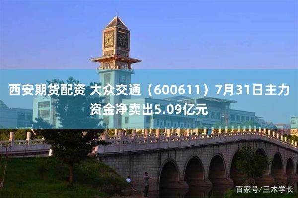 西安期货配资 大众交通（600611）7月31日主力资金净卖出5.09亿元