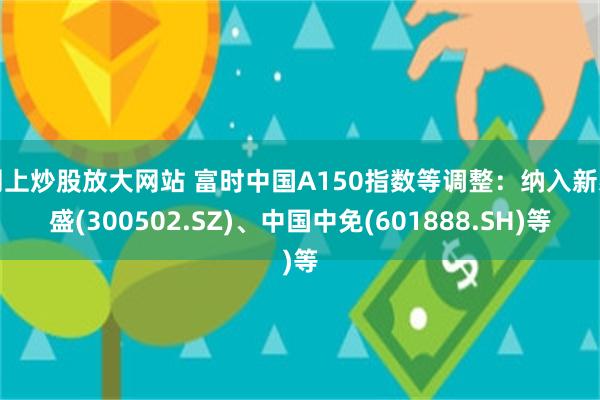 网上炒股放大网站 富时中国A150指数等调整：纳入新易盛(300502.SZ)、中国中免(601888.SH)等