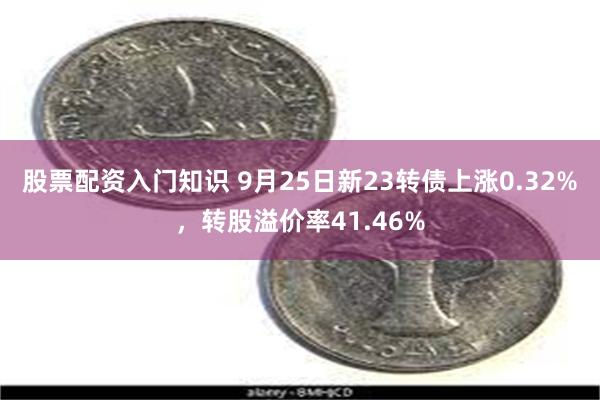 股票配资入门知识 9月25日新23转债上涨0.32%，转股溢价率41.46%