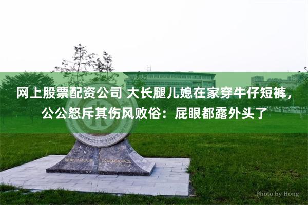 网上股票配资公司 大长腿儿媳在家穿牛仔短裤，公公怒斥其伤风败俗：屁眼都露外头了