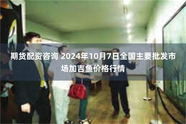 期货配资咨询 2024年10月7日全国主要批发市场加吉鱼价格行情