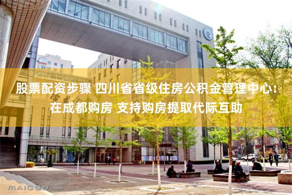 股票配资步骤 四川省省级住房公积金管理中心：在成都购房 支持购房提取代际互助