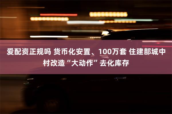 爱配资正规吗 货币化安置、100万套 住建部城中村改造“大动作”去化库存