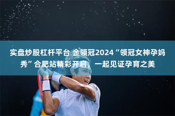 实盘炒股杠杆平台 金领冠2024“领冠女神孕妈秀”合肥站精彩开启，一起见证孕育之美