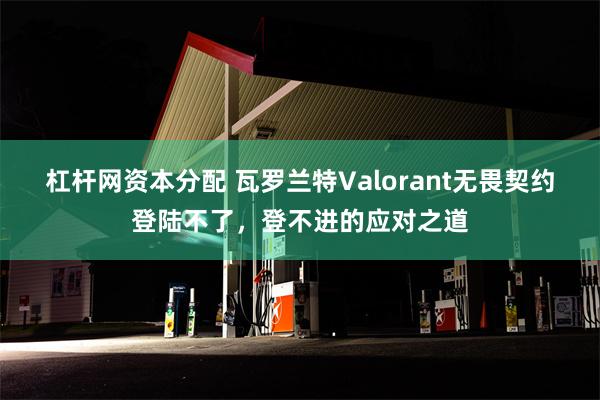 杠杆网资本分配 瓦罗兰特Valorant无畏契约登陆不了，登不进的应对之道