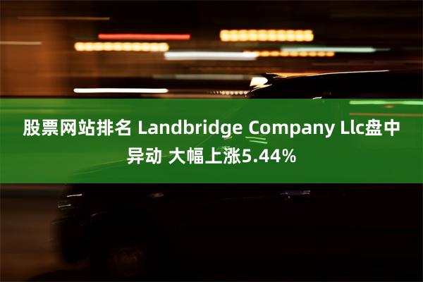 股票网站排名 Landbridge Company Llc盘中异动 大幅上涨5.44%