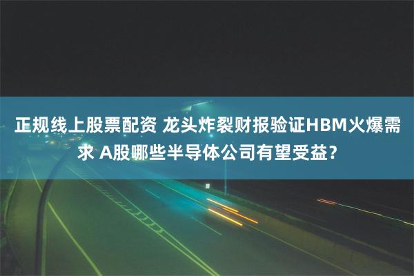 正规线上股票配资 龙头炸裂财报验证HBM火爆需求 A股哪些半导体公司有望受益？