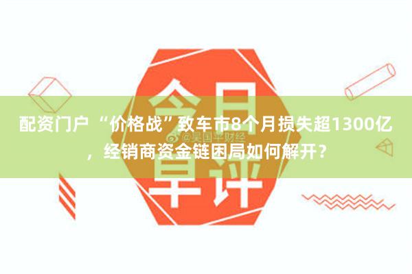 配资门户 “价格战”致车市8个月损失超1300亿，经销商资金链困局如何解开？