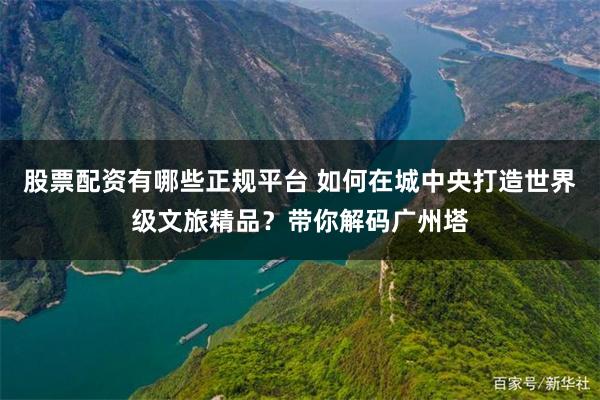 股票配资有哪些正规平台 如何在城中央打造世界级文旅精品？带你解码广州塔