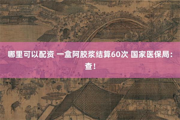 哪里可以配资 一盒阿胶浆结算60次 国家医保局：查！