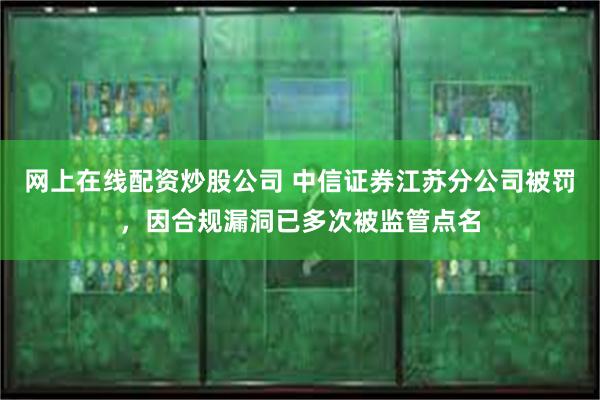 网上在线配资炒股公司 中信证券江苏分公司被罚，因合规漏洞已多次被监管点名