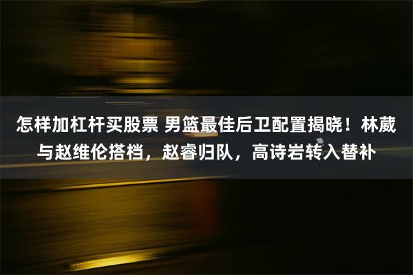 怎样加杠杆买股票 男篮最佳后卫配置揭晓！林葳与赵维伦搭档，赵睿归队，高诗岩转入替补