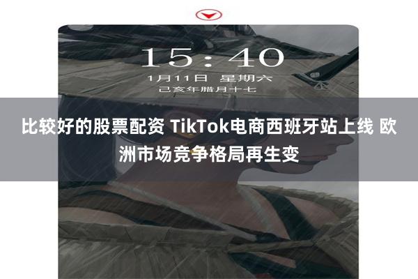 比较好的股票配资 TikTok电商西班牙站上线 欧洲市场竞争格局再生变