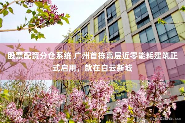 股票配资分仓系统 广州首栋高层近零能耗建筑正式启用，就在白云新城