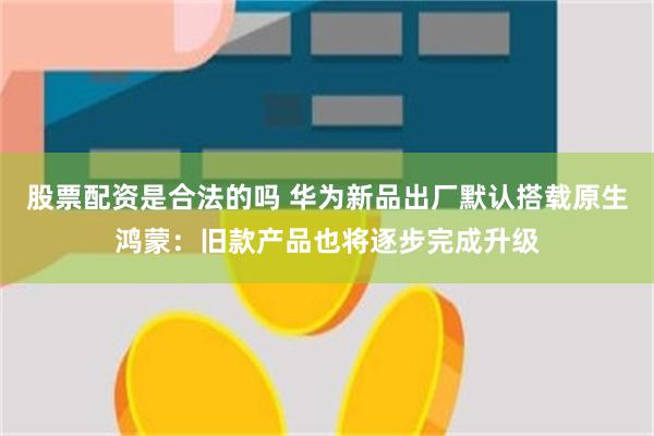 股票配资是合法的吗 华为新品出厂默认搭载原生鸿蒙：旧款产品也将逐步完成升级