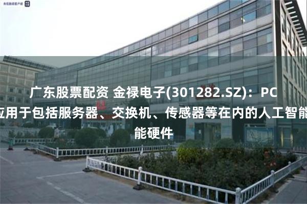 广东股票配资 金禄电子(301282.SZ)：PCB有应用于包括服务器、交换机、传感器等在内的人工智能硬件