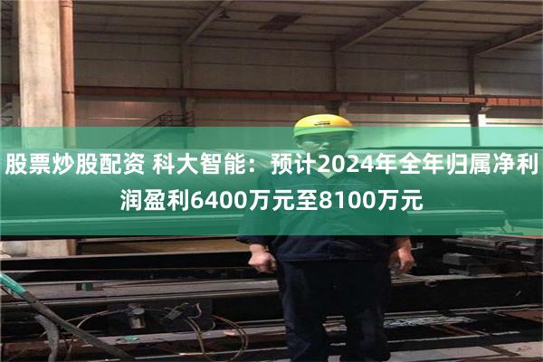 股票炒股配资 科大智能：预计2024年全年归属净利润盈利6400万元至8100万元