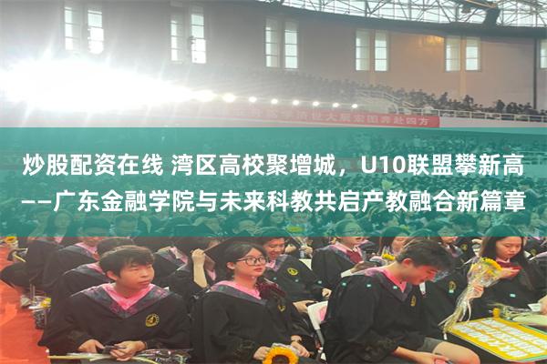 炒股配资在线 湾区高校聚增城，U10联盟攀新高——广东金融学院与未来科教共启产教融合新篇章