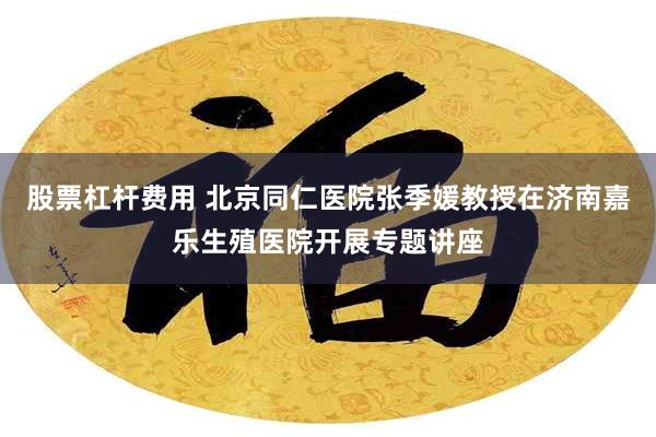 股票杠杆费用 北京同仁医院张季媛教授在济南嘉乐生殖医院开展专题讲座